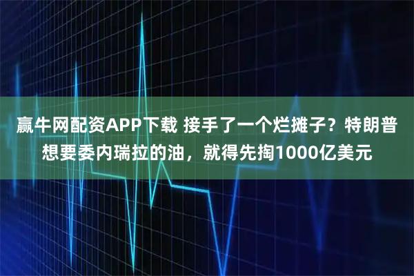 赢牛网配资APP下载 接手了一个烂摊子？特朗普想要委内瑞拉的油，就得先掏1000亿美元