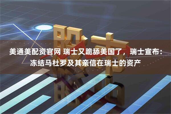 美通美配资官网 瑞士又跪舔美国了，瑞士宣布：冻结马杜罗及其亲信在瑞士的资产