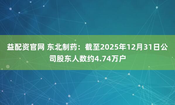 益配资官网 东北制药：截至2025年12月31日公司股东人数约4.74万户