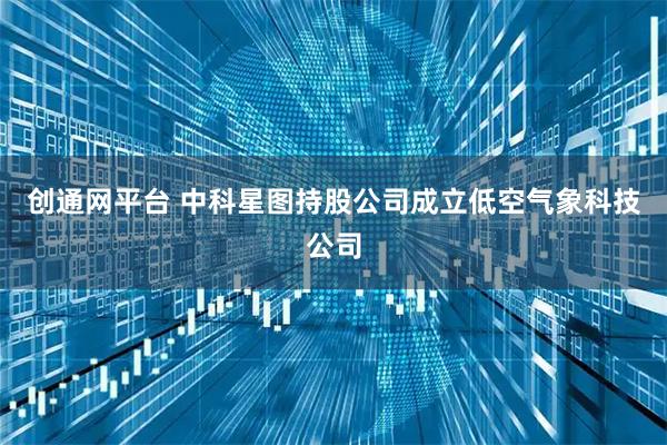 创通网平台 中科星图持股公司成立低空气象科技公司