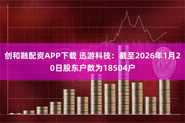 创和融配资APP下载 迅游科技：截至2026年1月20日股东户数为18504户
