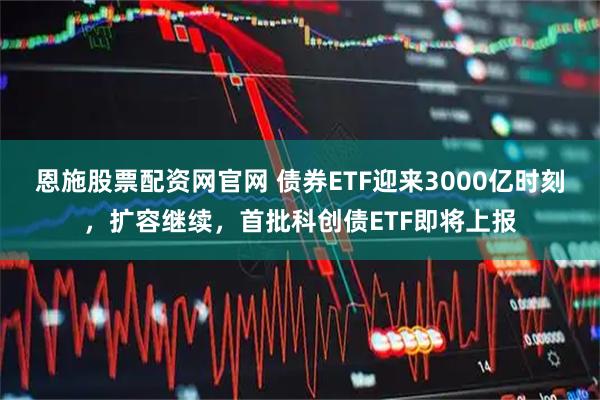 恩施股票配资网官网 债券ETF迎来3000亿时刻,扩容继续,首批科创债ETF即将上报