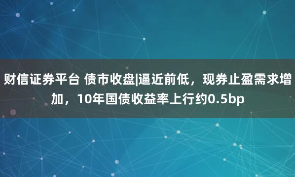 财信证券平台 债市收盘|逼近前低,现券止盈需求增加,10年国债收益率上行约0.5bp
