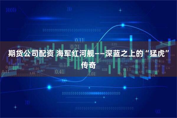 期货公司配资 海军红河舰——深蓝之上的“猛虎”传奇