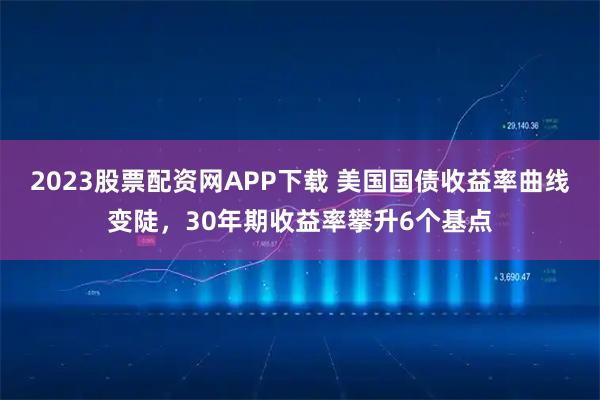 2023股票配资网APP下载 美国国债收益率曲线变陡，30年期收益率攀升6个基点