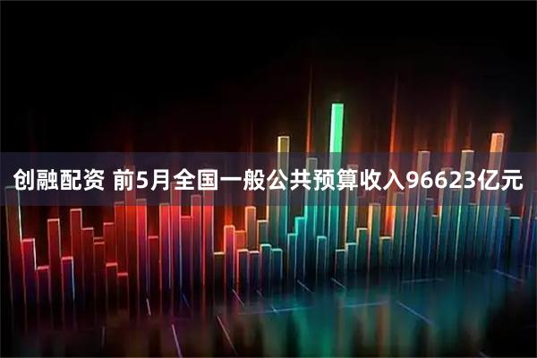 创融配资 前5月全国一般公共预算收入96623亿元