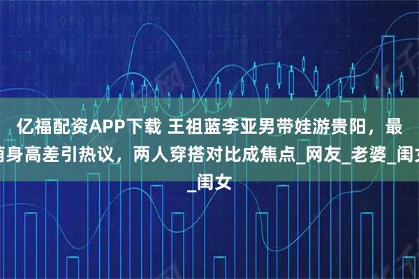 亿福配资APP下载 王祖蓝李亚男带娃游贵阳，最萌身高差引热议，两人穿搭对比成焦点_网友_老婆_闺女