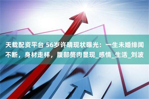 天载配资平台 56岁许晴现状曝光：一生未婚绯闻不断，身材走样，腹部赘肉显现_感情_生活_刘波