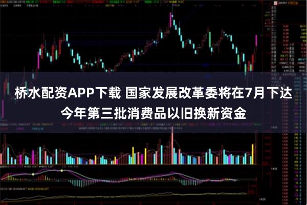 桥水配资APP下载 国家发展改革委将在7月下达今年第三批消费品以旧换新资金