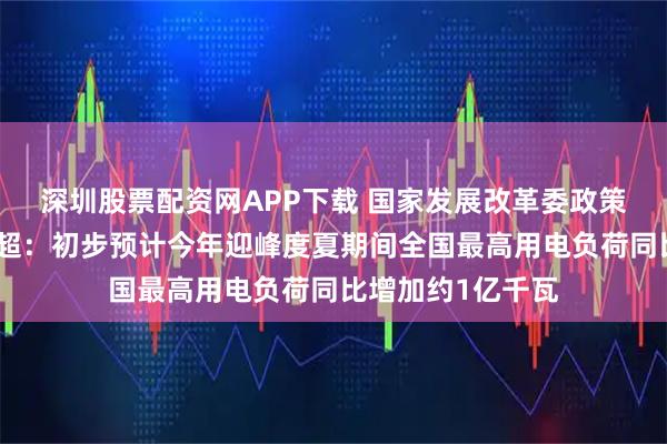 深圳股票配资网APP下载 国家发展改革委政策研究室副主任李超：初步预计今年迎峰度夏期间全国最高用电负荷同比增加约1亿千瓦