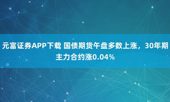 元富证券APP下载 国债期货午盘多数上涨，30年期主力合约涨0.04%