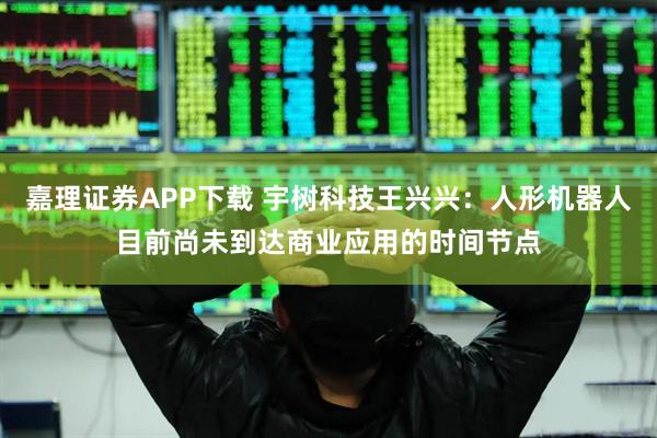 嘉理证券APP下载 宇树科技王兴兴：人形机器人目前尚未到达商业应用的时间节点
