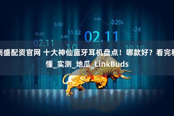 南盛配资官网 十大神仙蓝牙耳机盘点！哪款好？看完秒懂_实测_地瓜_LinkBuds