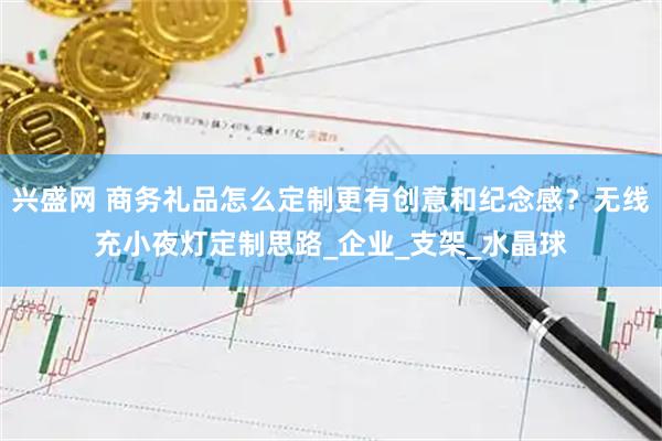兴盛网 商务礼品怎么定制更有创意和纪念感？无线充小夜灯定制思路_企业_支架_水晶球