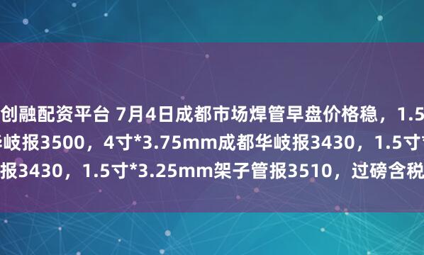创融配资平台 7月4日成都市场焊管早盘价格稳，1.5寸*3.25mm成都华岐报3500，4寸*3.75mm成都华岐报3430，1.5寸*3.25mm架子管报3510，过磅含税。（元/吨）