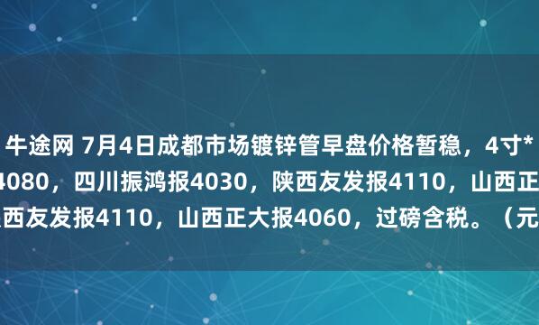 牛途网 7月4日成都市场镀锌管早盘价格暂稳，4寸*3.75mm成都华岐报4080，四川振鸿报4030，陕西友发报4110，山西正大报4060，过磅含税。（元/吨）