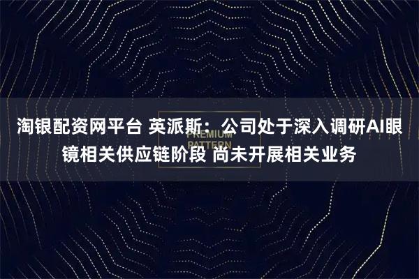 淘银配资网平台 英派斯：公司处于深入调研AI眼镜相关供应链阶段 尚未开展相关业务