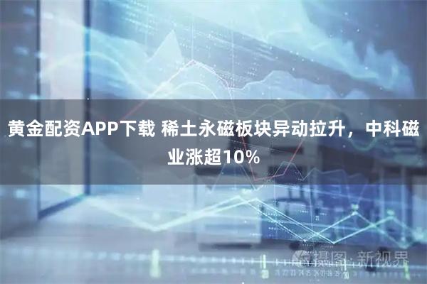 黄金配资APP下载 稀土永磁板块异动拉升，中科磁业涨超10%