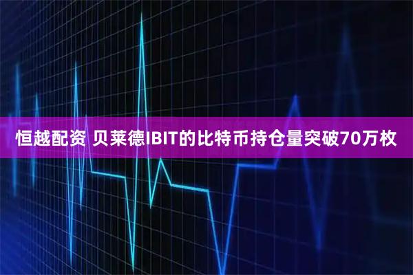 恒越配资 贝莱德IBIT的比特币持仓量突破70万枚