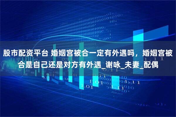 股市配资平台 婚姻宫被合一定有外遇吗，婚姻宫被合是自己还是对方有外遇_谢咏_夫妻_配偶