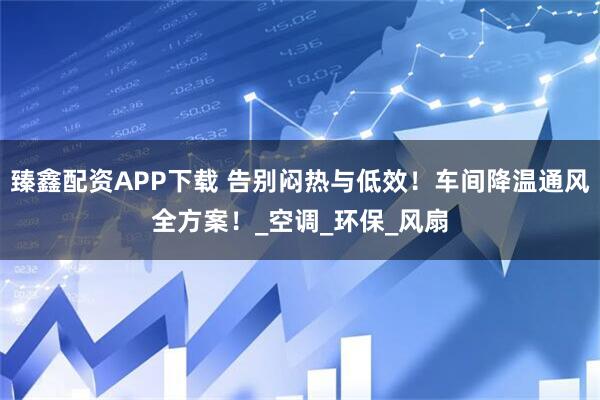 臻鑫配资APP下载 告别闷热与低效！车间降温通风全方案！_空调_环保_风扇