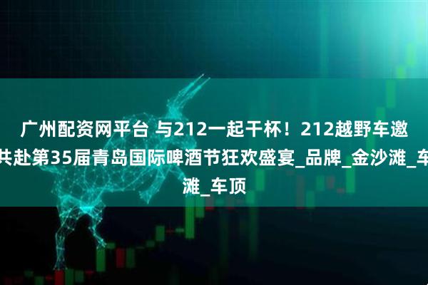 广州配资网平台 与212一起干杯！212越野车邀您共赴第35届青岛国际啤酒节狂欢盛宴_品牌_金沙滩_车顶