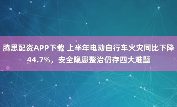 腾思配资APP下载 上半年电动自行车火灾同比下降44.7%，安全隐患整治仍存四大难题