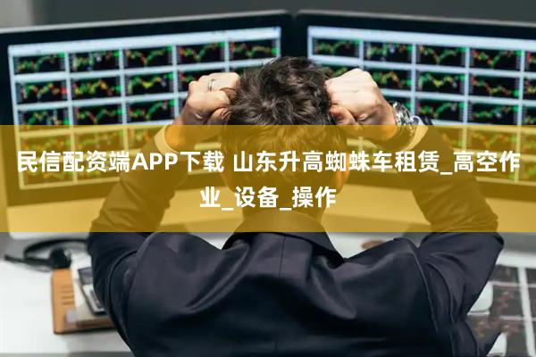 民信配资端APP下载 山东升高蜘蛛车租赁_高空作业_设备_操作
