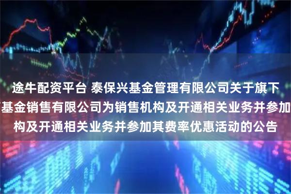 途牛配资平台 泰保兴基金管理有限公司关于旗下基金增加北京新浪仓石基金销售有限公司为销售机构及开通相关业务并参加其费率优惠活动的公告