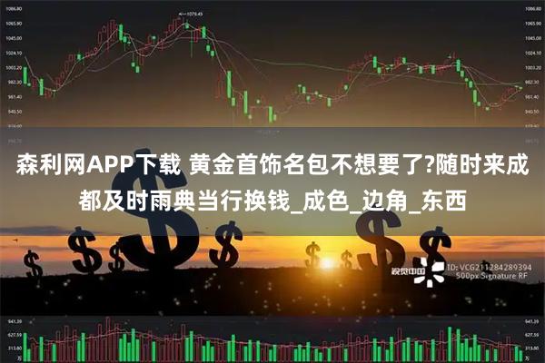 森利网APP下载 黄金首饰名包不想要了?随时来成都及时雨典当行换钱_成色_边角_东西