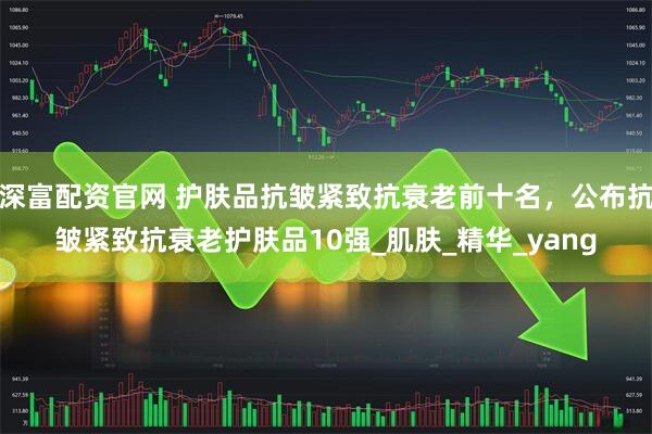 深富配资官网 护肤品抗皱紧致抗衰老前十名，公布抗皱紧致抗衰老护肤品10强_肌肤_精华_yang