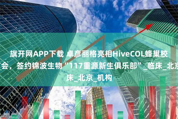 旗开网APP下载 卓彦丽格亮相HiveCOL蜂巢胶原上市会，签约锦波生物“117重源新生俱乐部”_临床_北京_机构