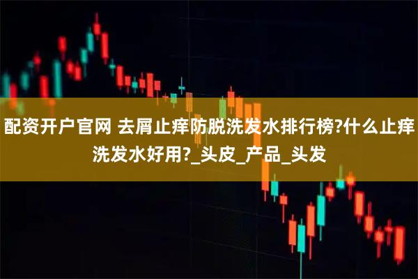 配资开户官网 去屑止痒防脱洗发水排行榜?什么止痒洗发水好用?_头皮_产品_头发