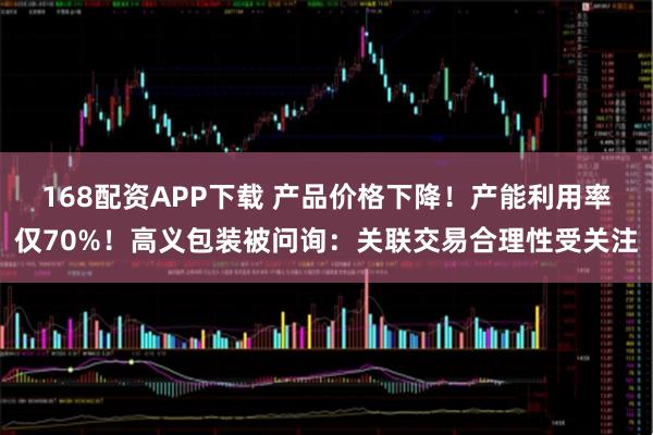 168配资APP下载 产品价格下降！产能利用率仅70%！高义包装被问询：关联交易合理性受关注