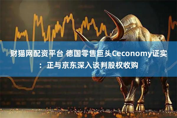 财猫网配资平台 德国零售巨头Ceconomy证实：正与京东深入谈判股权收购
