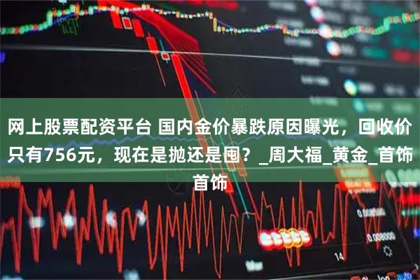 网上股票配资平台 国内金价暴跌原因曝光，回收价只有756元，现在是抛还是囤？_周大福_黄金_首饰