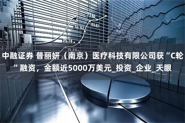 中融证券 普丽妍（南京）医疗科技有限公司获“C轮”融资，金额近5000万美元_投资_企业_天眼