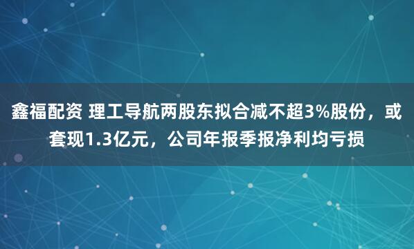 鑫福配资 理工导航两股东拟合减不超3%股份，或套现1.3亿元，公司年报季报净利均亏损
