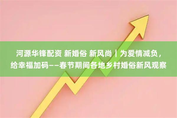 河源华锋配资 新婚俗 新风尚｜为爱情减负，给幸福加码——春节期间各地乡村婚俗新风观察