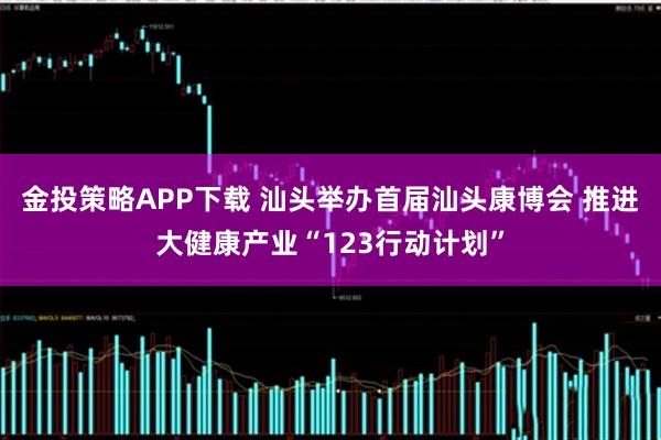 金投策略APP下载 汕头举办首届汕头康博会 推进大健康产业“123行动计划”