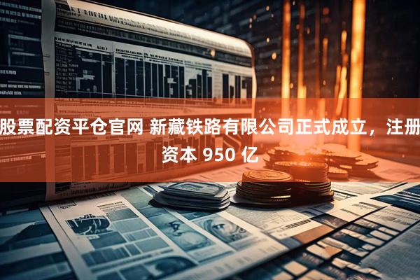 股票配资平仓官网 新藏铁路有限公司正式成立，注册资本 950 亿