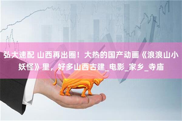 弘大速配 山西再出圈！大热的国产动画《浪浪山小妖怪》里，好多山西古建_电影_家乡_寺庙