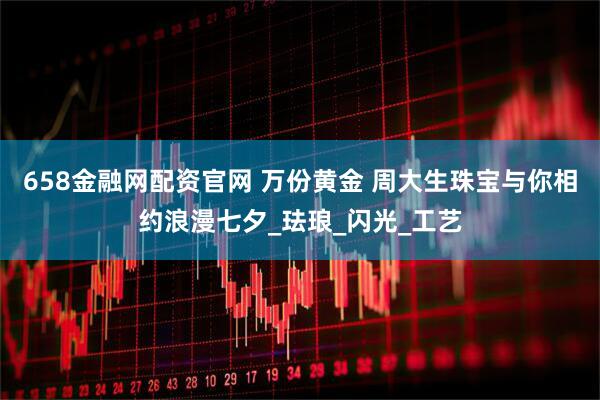 658金融网配资官网 万份黄金 周大生珠宝与你相约浪漫七夕_珐琅_闪光_工艺