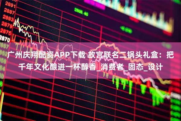 广州庆翔配资APP下载 故宫联名二锅头礼盒：把千年文化酿进一杯醇香_消费者_固态_设计
