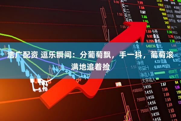 浩广配资 逗乐瞬间：分葡萄飘，手一抖，葡萄滚满地追着捡