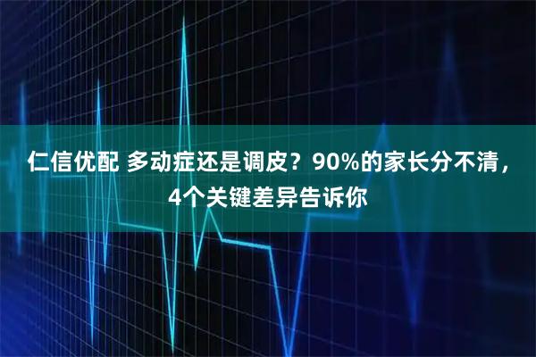 仁信优配 多动症还是调皮？90%的家长分不清，4个关键差异告诉你