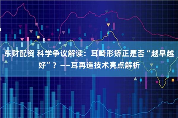 东财配资 科学争议解读：耳畸形矫正是否“越早越好”？——耳再造技术亮点解析