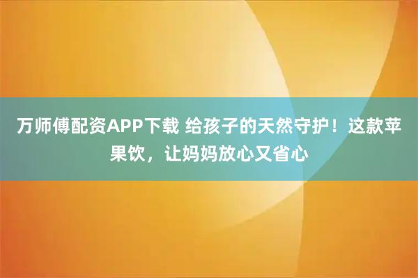 万师傅配资APP下载 给孩子的天然守护！这款苹果饮，让妈妈放心又省心