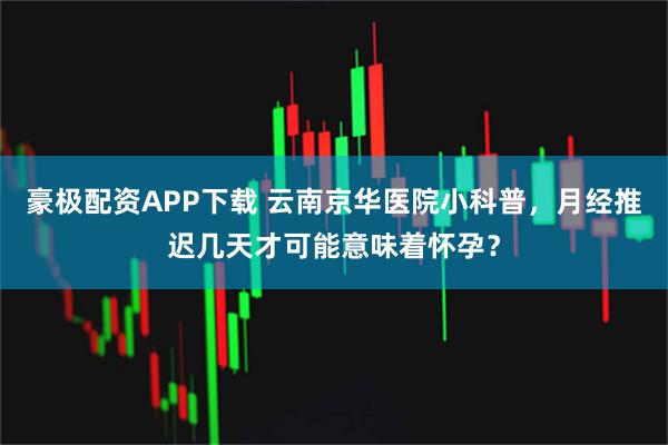 豪极配资APP下载 云南京华医院小科普，月经推迟几天才可能意味着怀孕？