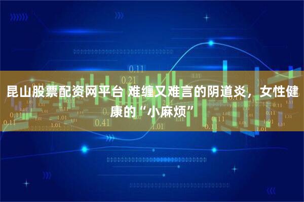 昆山股票配资网平台 难缠又难言的阴道炎，女性健康的“小麻烦”